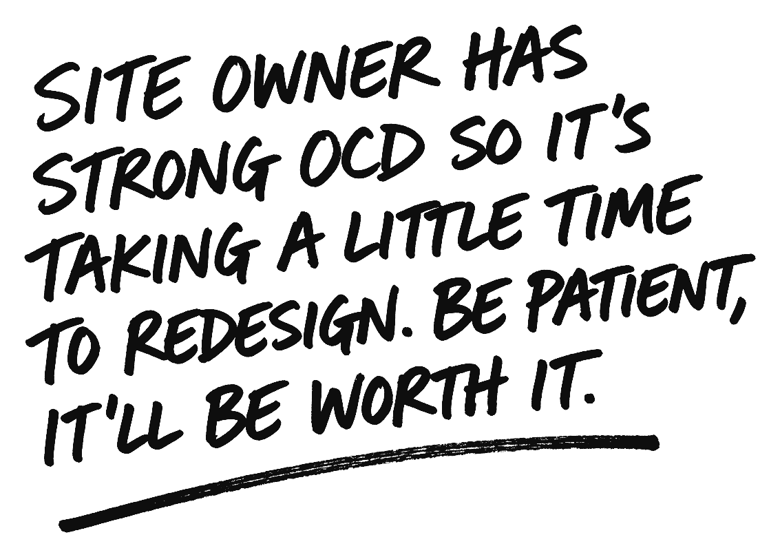 Site owner has strong OCD so it's taking a little time to redesign. Be patient, it'll be worth it.